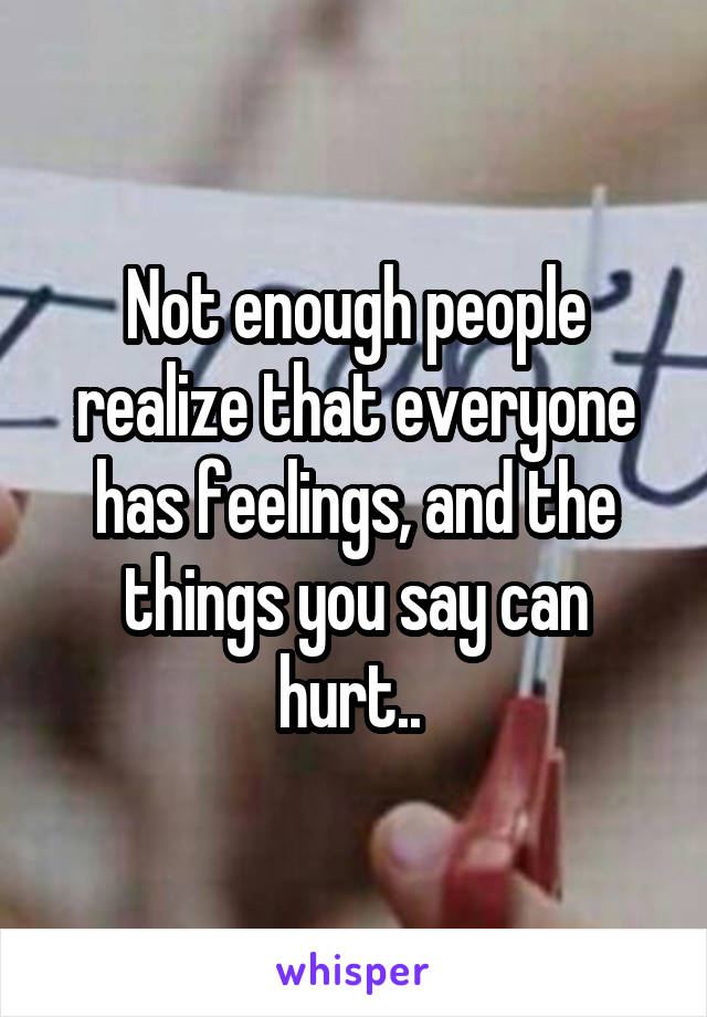 Not enough people realize that everyone has feelings, and the things you say can hurt.. 