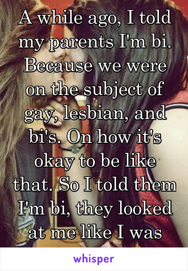 A while ago, I told my parents I'm bi. Because we were on the subject of gay, lesbian, and bi's. On how it's okay to be like that. So I told them I'm bi, they looked at me like I was weird.