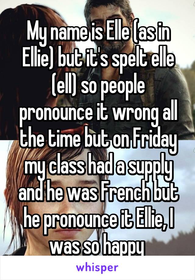 My name is Elle (as in Ellie) but it's spelt elle (ell) so people pronounce it wrong all the time but on Friday my class had a supply and he was French but he pronounce it Ellie, I was so happy 