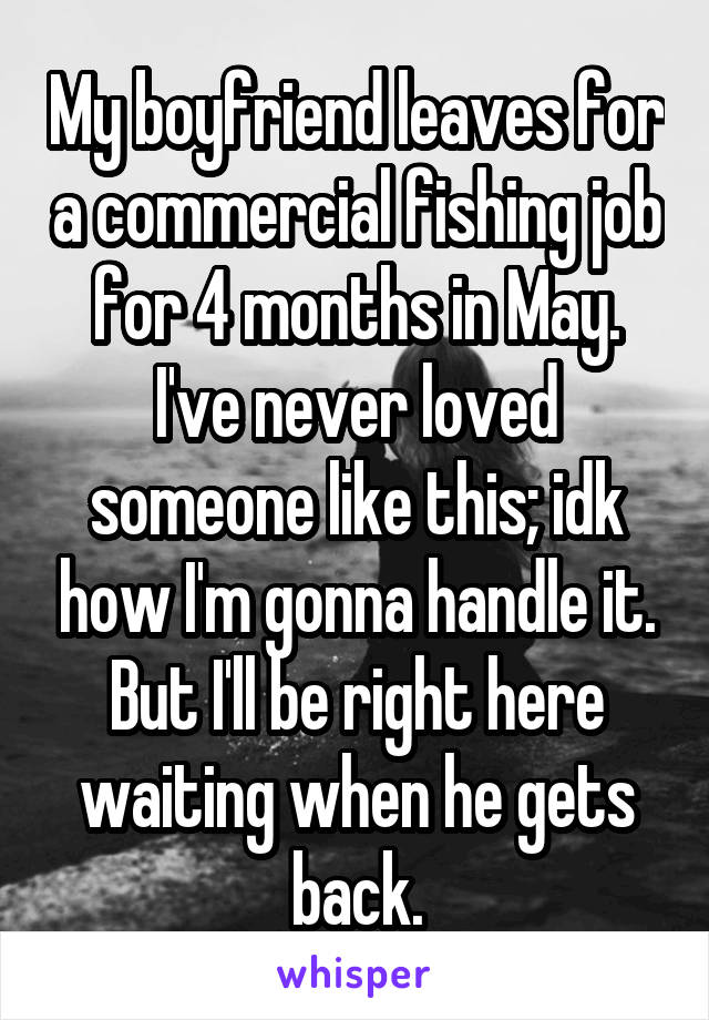 My boyfriend leaves for a commercial fishing job for 4 months in May. I've never loved someone like this; idk how I'm gonna handle it. But I'll be right here waiting when he gets back.