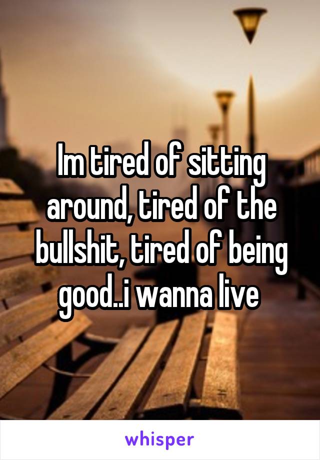 Im tired of sitting around, tired of the bullshit, tired of being good..i wanna live 