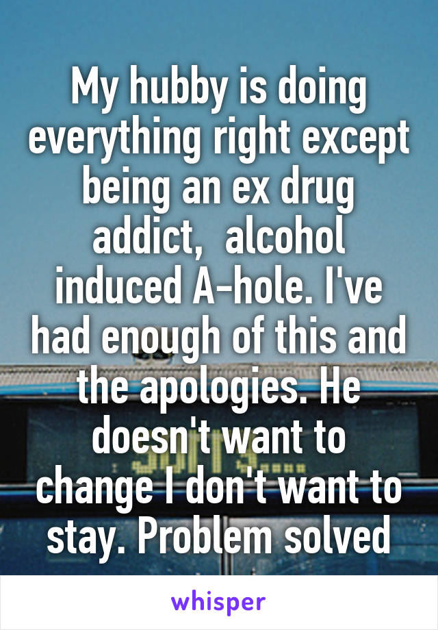 My hubby is doing everything right except being an ex drug addict,  alcohol induced A-hole. I've had enough of this and the apologies. He doesn't want to change I don't want to stay. Problem solved