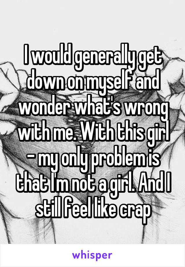 I would generally get down on myself and wonder what's wrong with me. With this girl - my only problem is that I'm not a girl. And I still feel like crap