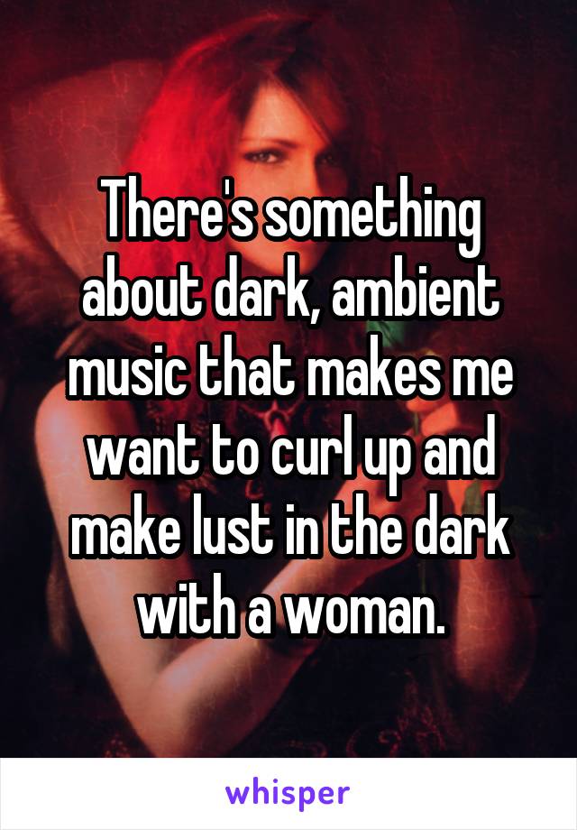 There's something about dark, ambient music that makes me want to curl up and make lust in the dark with a woman.