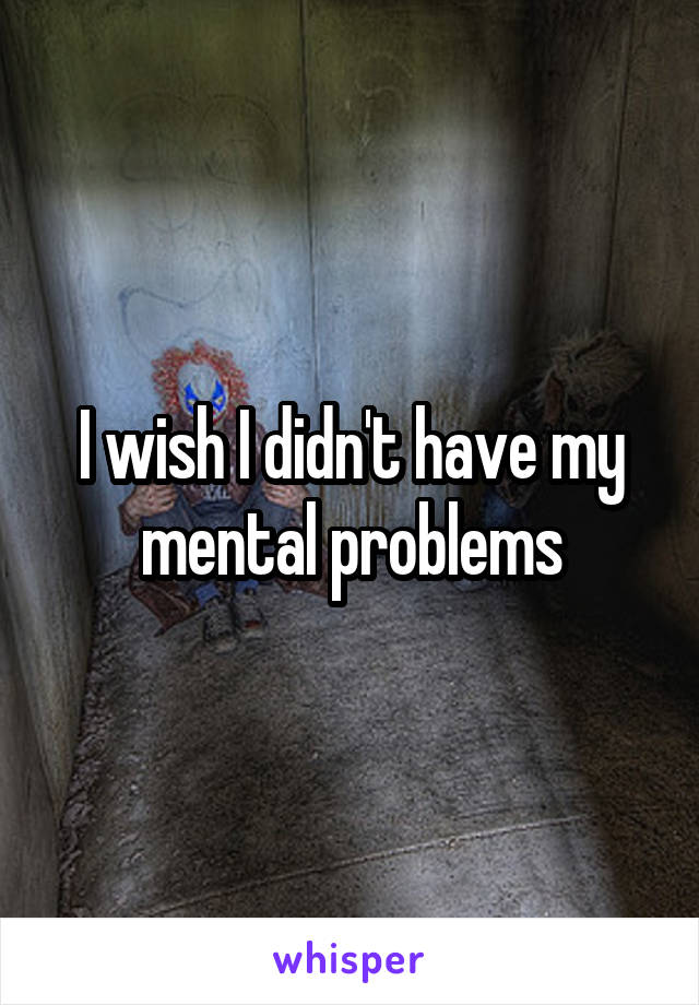 I wish I didn't have my mental problems