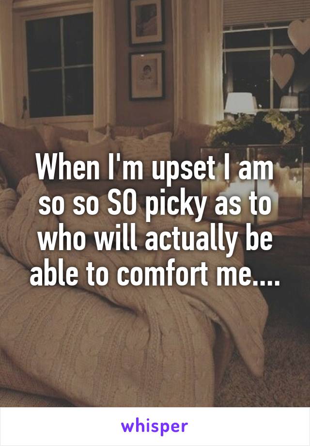 When I'm upset I am so so SO picky as to who will actually be able to comfort me....