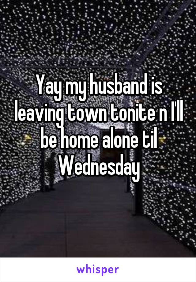 Yay my husband is leaving town tonite n I'll be home alone til Wednesday
