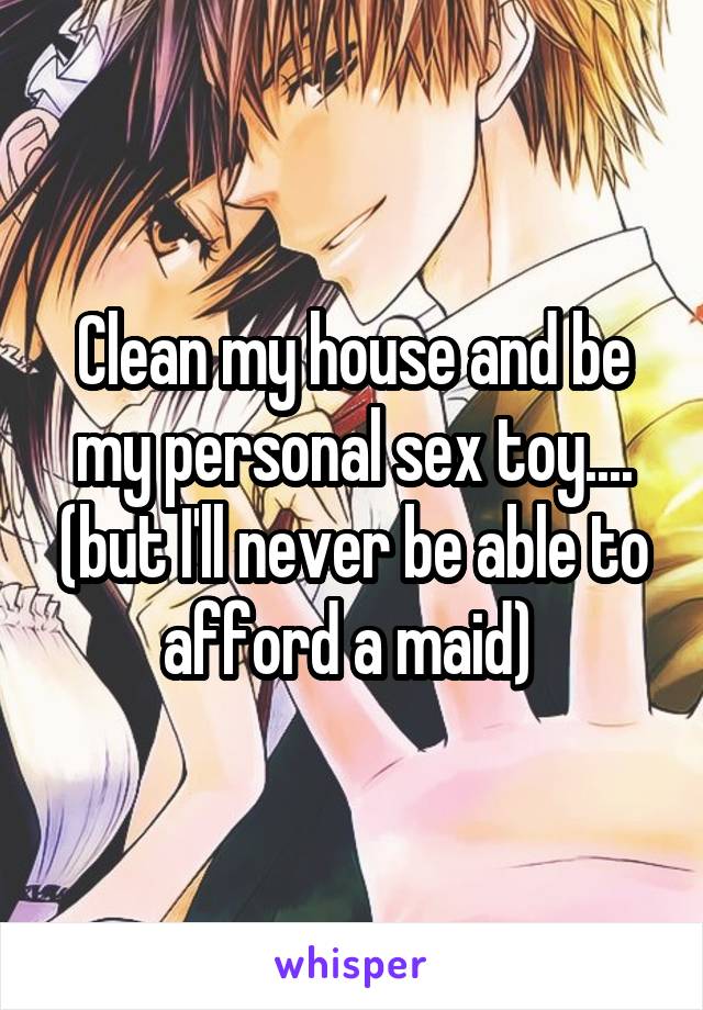 Clean my house and be my personal sex toy.... (but I'll never be able to afford a maid) 