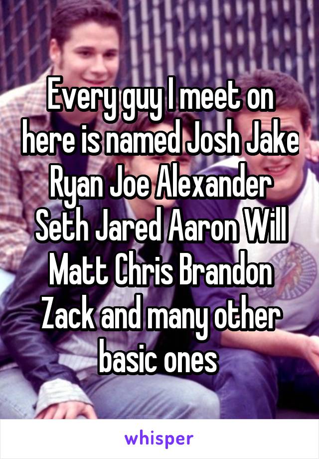 Every guy I meet on here is named Josh Jake Ryan Joe Alexander Seth Jared Aaron Will Matt Chris Brandon Zack and many other basic ones 