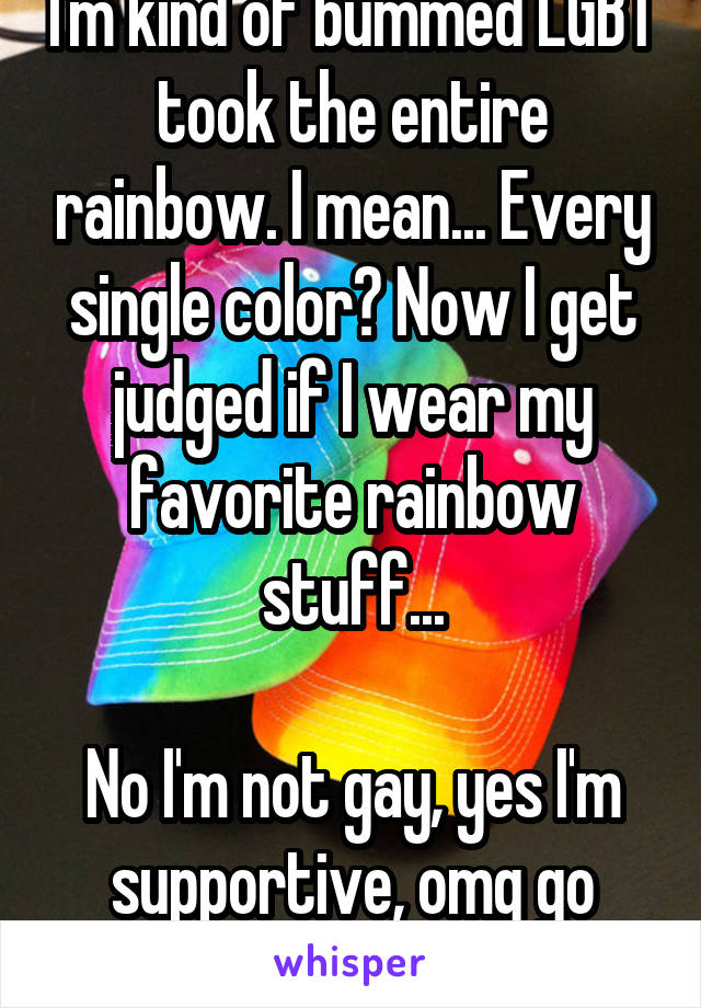 I'm kind of bummed LGBT took the entire rainbow. I mean... Every single color? Now I get judged if I wear my favorite rainbow stuff...

No I'm not gay, yes I'm supportive, omg go away.