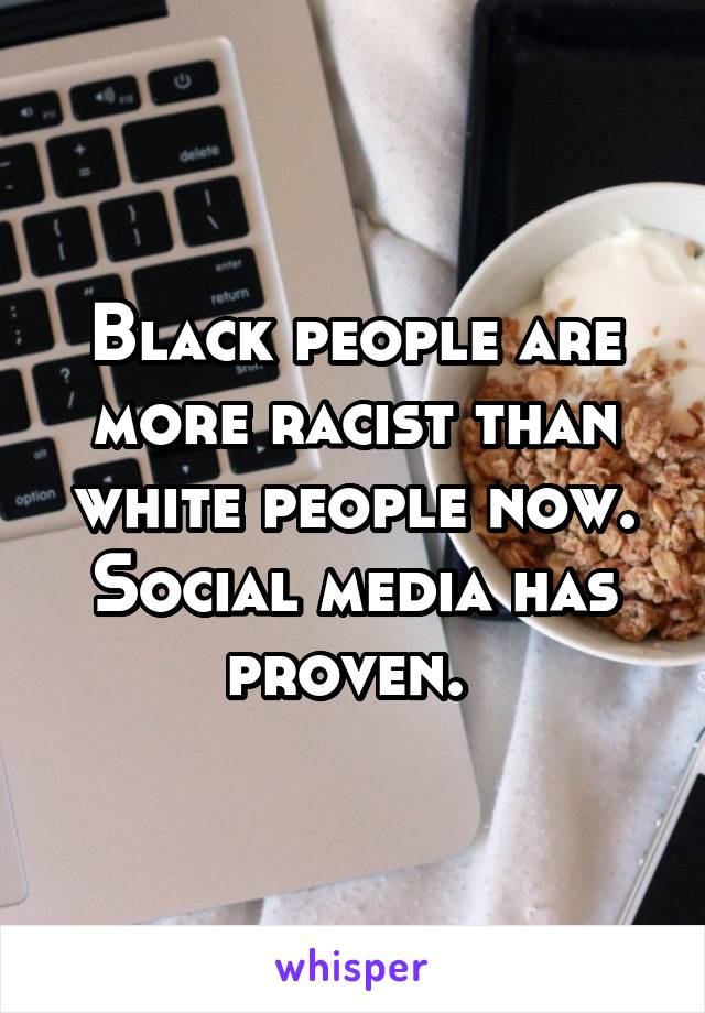 Black people are more racist than white people now. Social media has proven. 