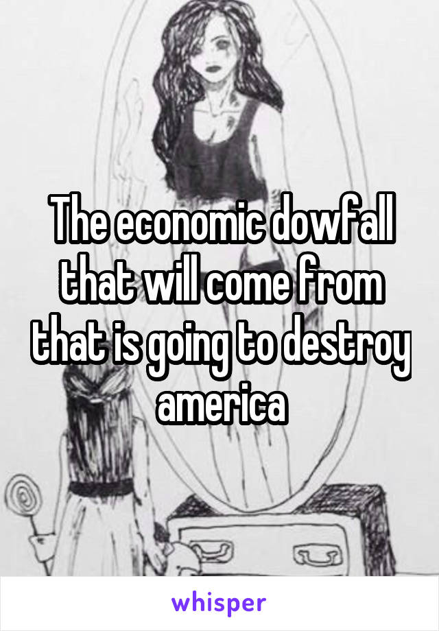 The economic dowfall that will come from that is going to destroy america