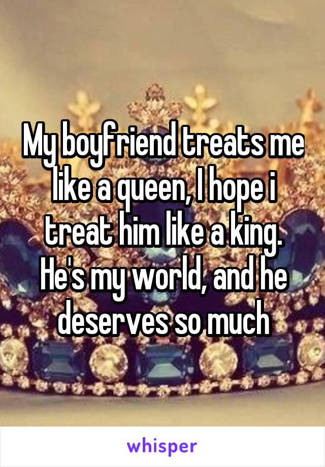 My boyfriend treats me like a queen, I hope i treat him like a king. He's my world, and he deserves so much