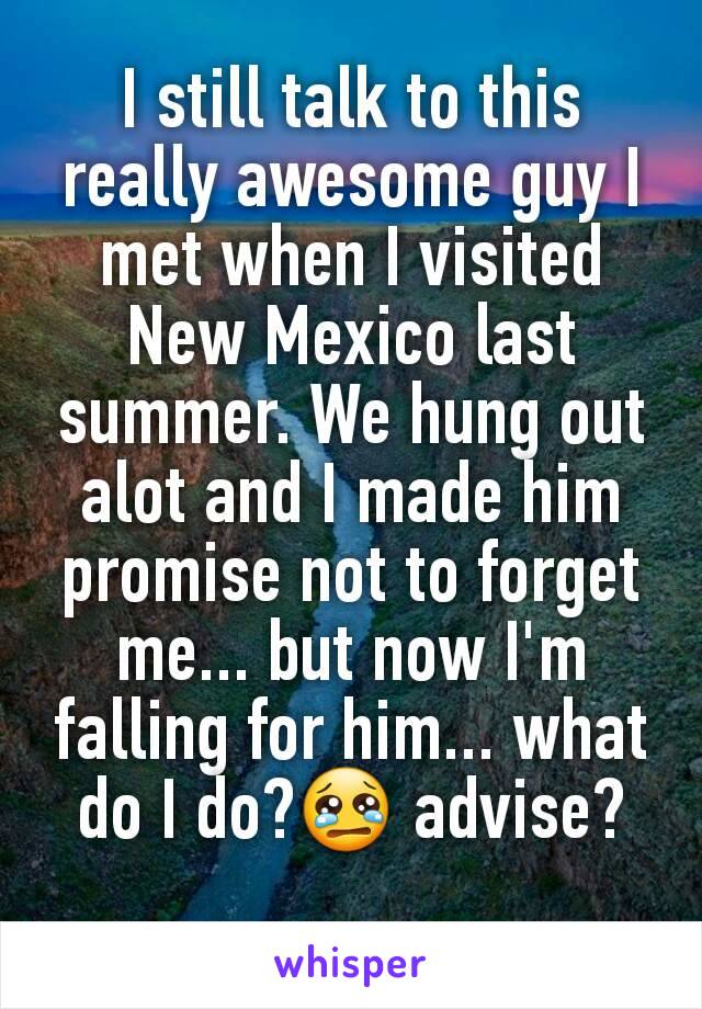 I still talk to this really awesome guy I met when I visited New Mexico last summer. We hung out alot and I made him promise not to forget me... but now I'm falling for him... what do I do?😢 advise?