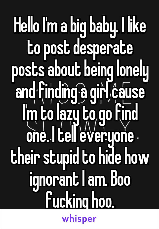 Hello I'm a big baby. I like to post desperate posts about being lonely and finding a girl cause I'm to lazy to go find one. I tell everyone their stupid to hide how ignorant I am. Boo fucking hoo.