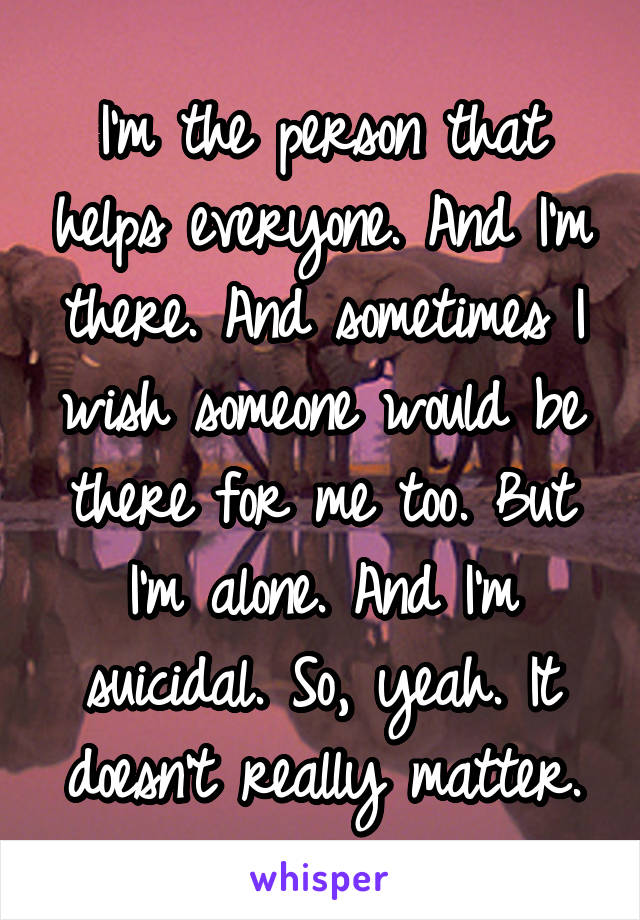 I'm the person that helps everyone. And I'm there. And sometimes I wish someone would be there for me too. But I'm alone. And I'm suicidal. So, yeah. It doesn't really matter.