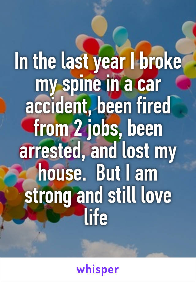 In the last year I broke my spine in a car accident, been fired from 2 jobs, been arrested, and lost my house.  But I am strong and still love life 