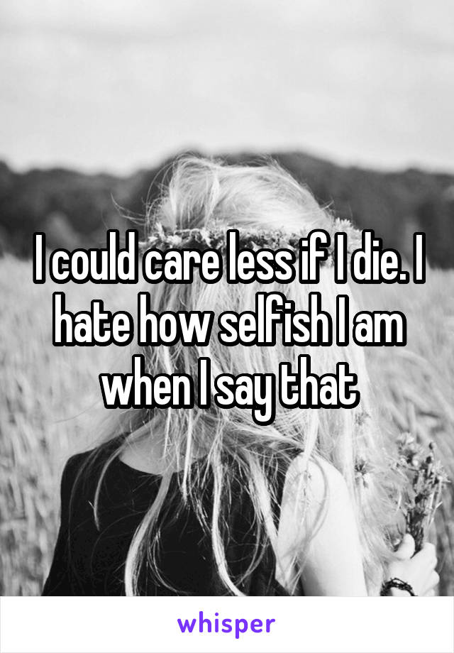 I could care less if I die. I hate how selfish I am when I say that