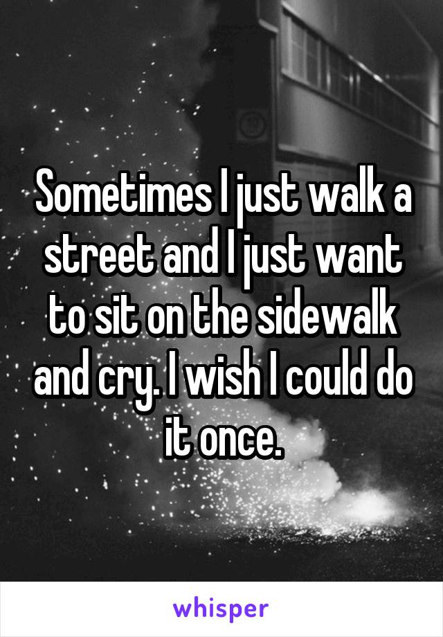 Sometimes I just walk a street and I just want to sit on the sidewalk and cry. I wish I could do it once.