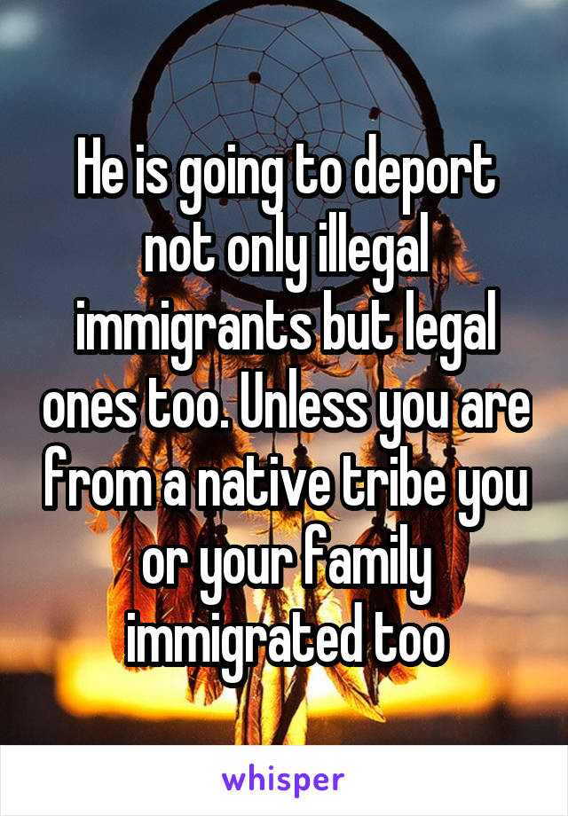 He is going to deport not only illegal immigrants but legal ones too. Unless you are from a native tribe you or your family immigrated too