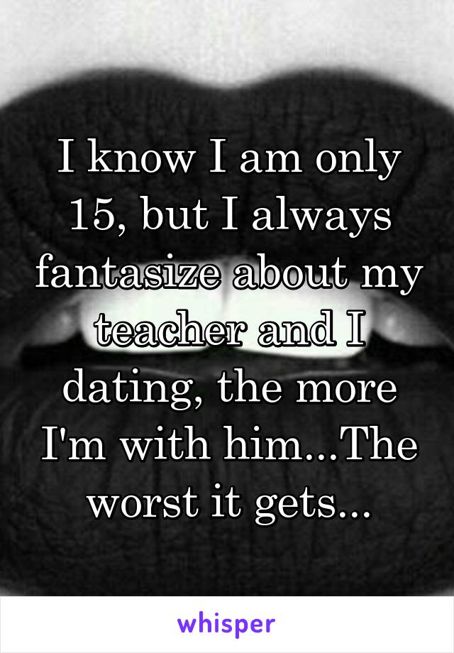 I know I am only 15, but I always fantasize about my teacher and I dating, the more I'm with him...The worst it gets...