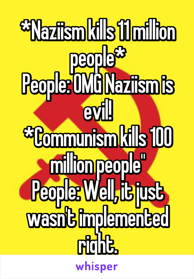 *Naziism kills 11 million people*
People: OMG Naziism is evil!
*Communism kills 100 million people"
People: Well, it just wasn't implemented right.