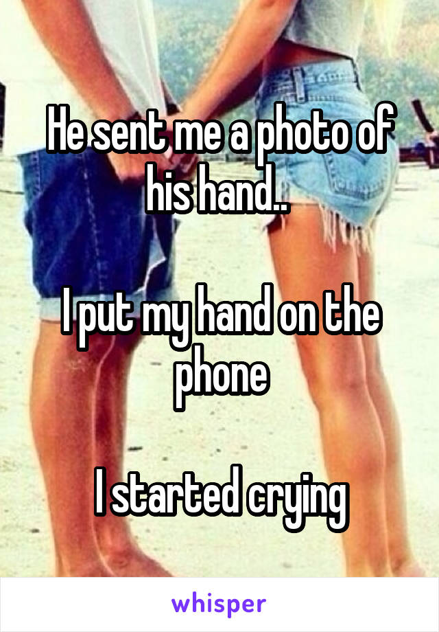 He sent me a photo of his hand.. 

I put my hand on the phone

I started crying