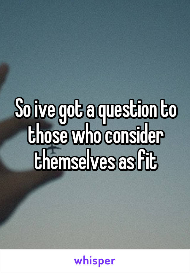 So ive got a question to those who consider themselves as fit