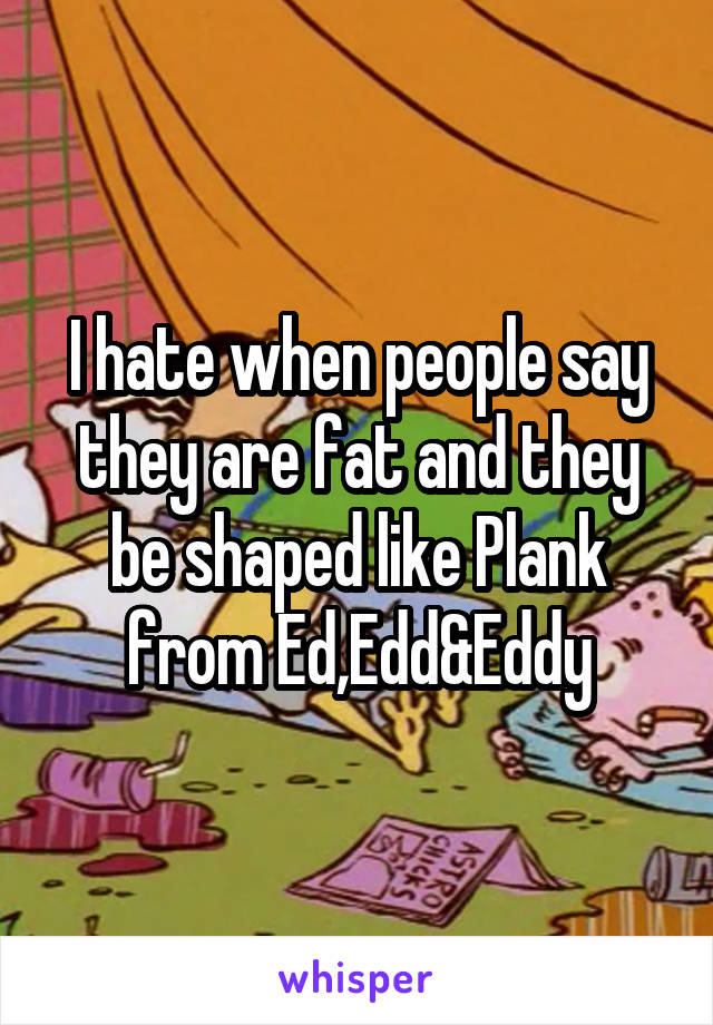 I hate when people say they are fat and they be shaped like Plank from Ed,Edd&Eddy