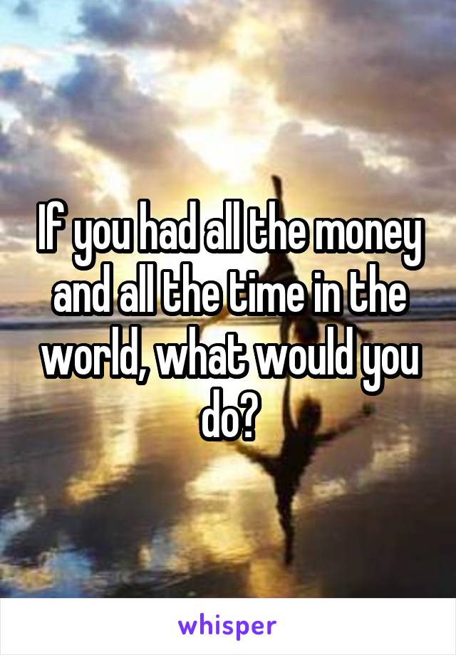 If you had all the money and all the time in the world, what would you do?