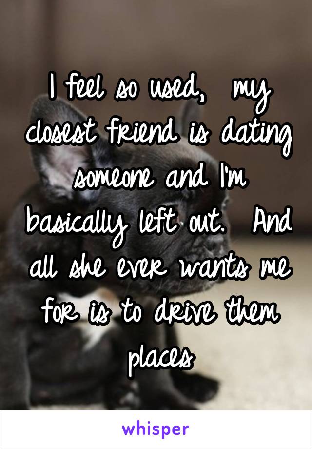 I feel so used,  my closest friend is dating someone and I'm basically left out.  And all she ever wants me for is to drive them places