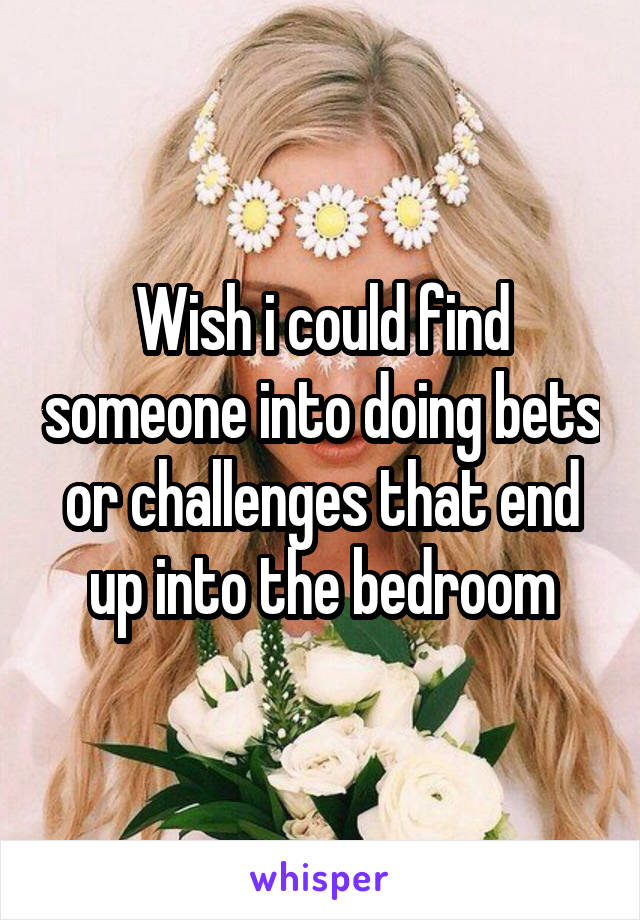 Wish i could find someone into doing bets or challenges that end up into the bedroom