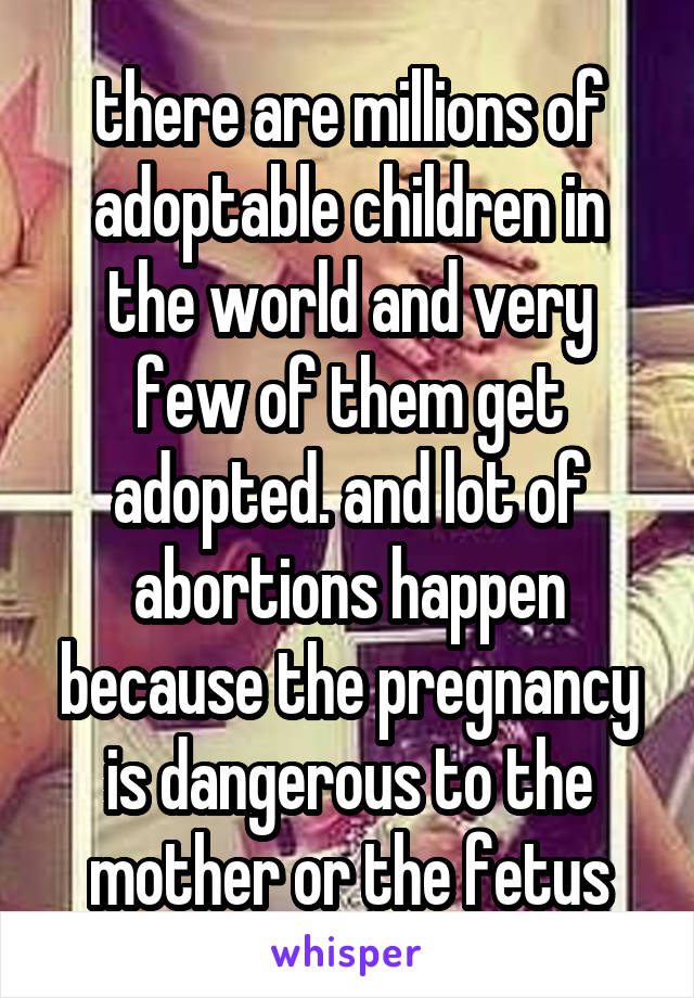 there are millions of adoptable children in the world and very few of them get adopted. and lot of abortions happen because the pregnancy is dangerous to the mother or the fetus