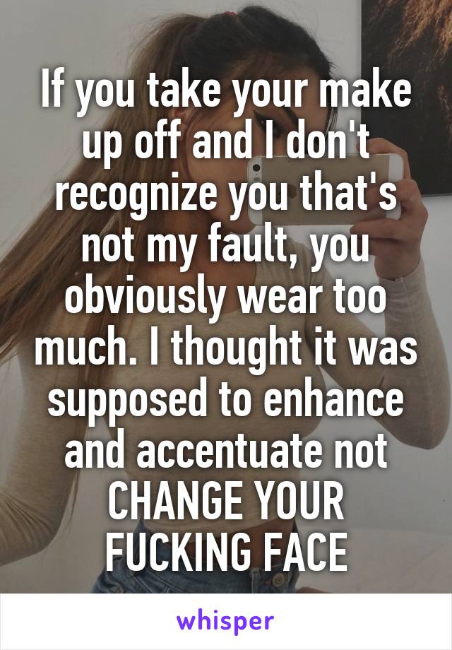 If you take your make up off and I don't recognize you that's not my fault, you obviously wear too much. I thought it was supposed to enhance and accentuate not CHANGE YOUR FUCKING FACE