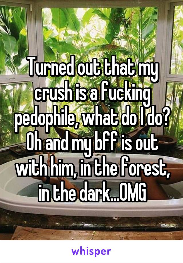 Turned out that my crush is a fucking pedophile, what do I do?
Oh and my bff is out with him, in the forest, in the dark...OMG