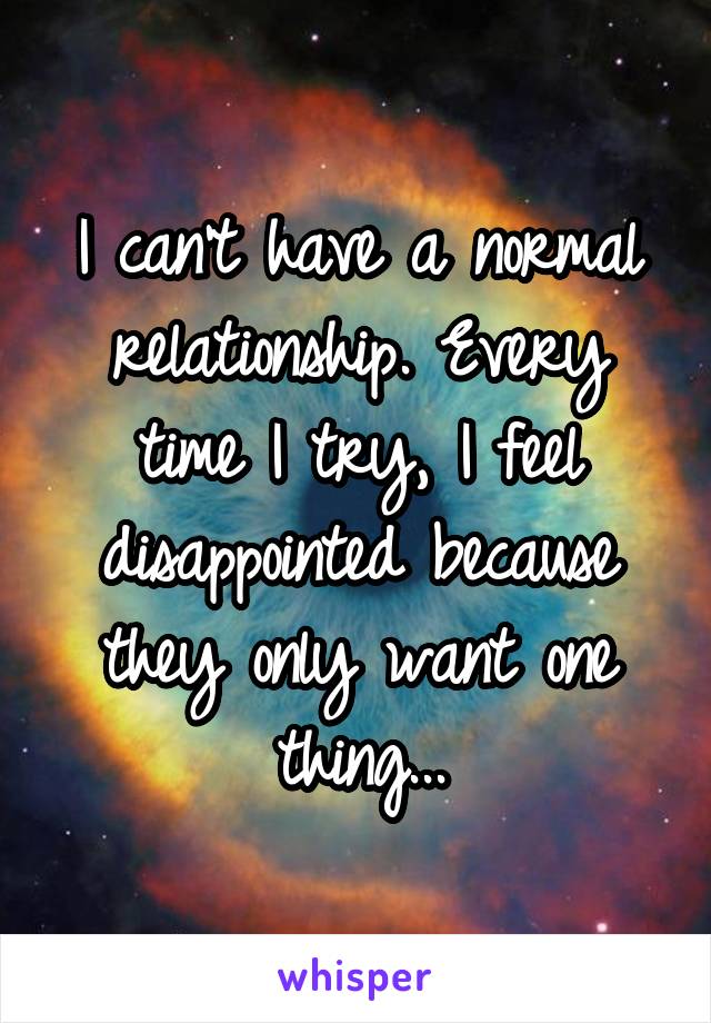 I can't have a normal relationship. Every time I try, I feel disappointed because they only want one thing...