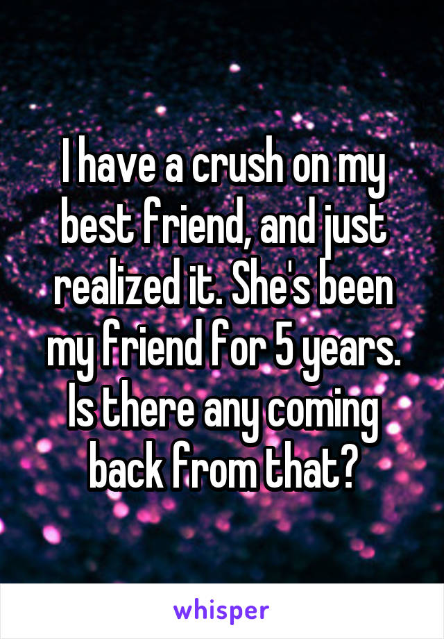 I have a crush on my best friend, and just realized it. She's been my friend for 5 years. Is there any coming back from that?