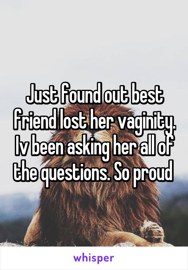 Just found out best friend lost her vaginity. Iv been asking her all of the questions. So proud 