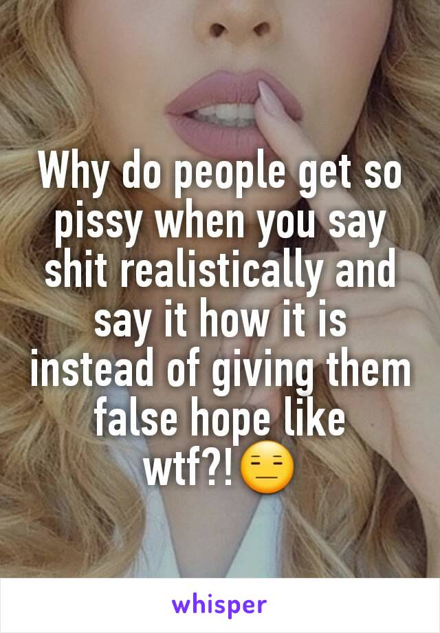 Why do people get so pissy when you say shit realistically and say it how it is instead of giving them false hope like wtf?!😑