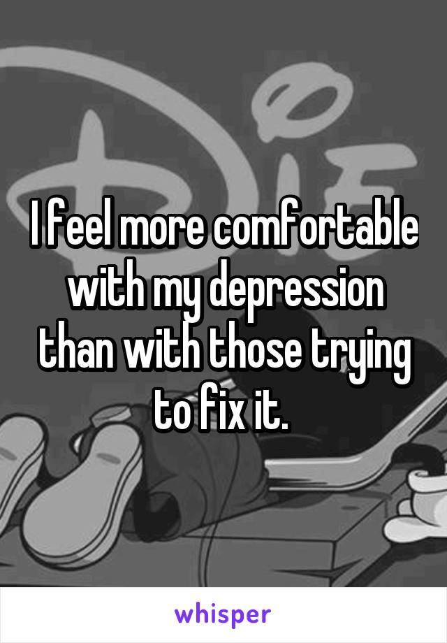 I feel more comfortable with my depression than with those trying to fix it. 