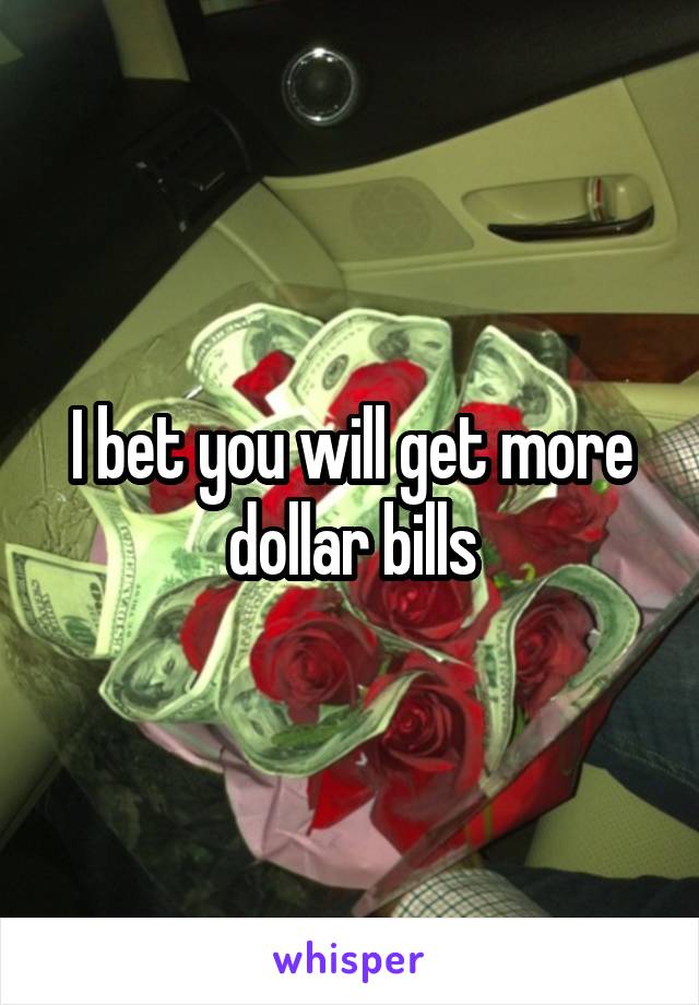 I bet you will get more dollar bills