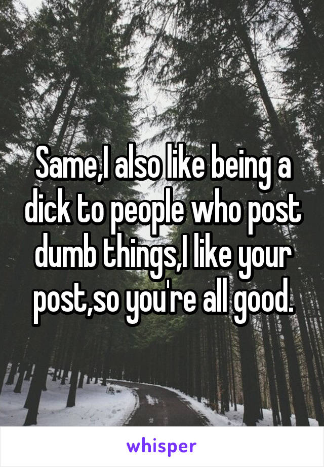 Same,I also like being a dick to people who post dumb things,I like your post,so you're all good.