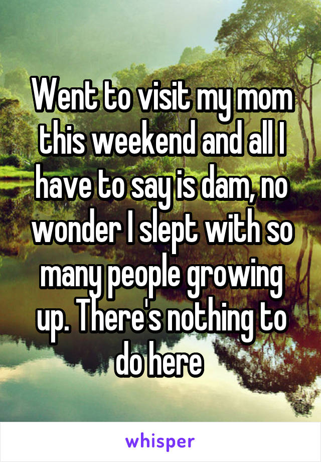 Went to visit my mom this weekend and all I have to say is dam, no wonder I slept with so many people growing up. There's nothing to do here 