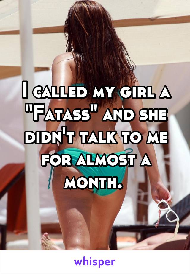 I called my girl a "Fatass" and she didn't talk to me for almost a month. 