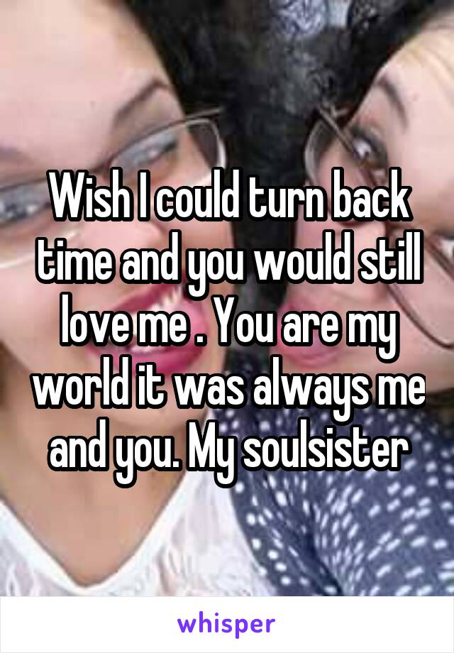 Wish I could turn back time and you would still love me . You are my world it was always me and you. My soulsister