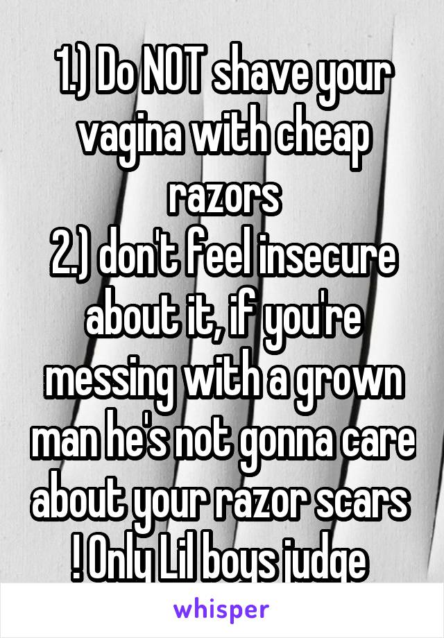 1.) Do NOT shave your vagina with cheap razors
2.) don't feel insecure about it, if you're messing with a grown man he's not gonna care about your razor scars  ! Only Lil boys judge 