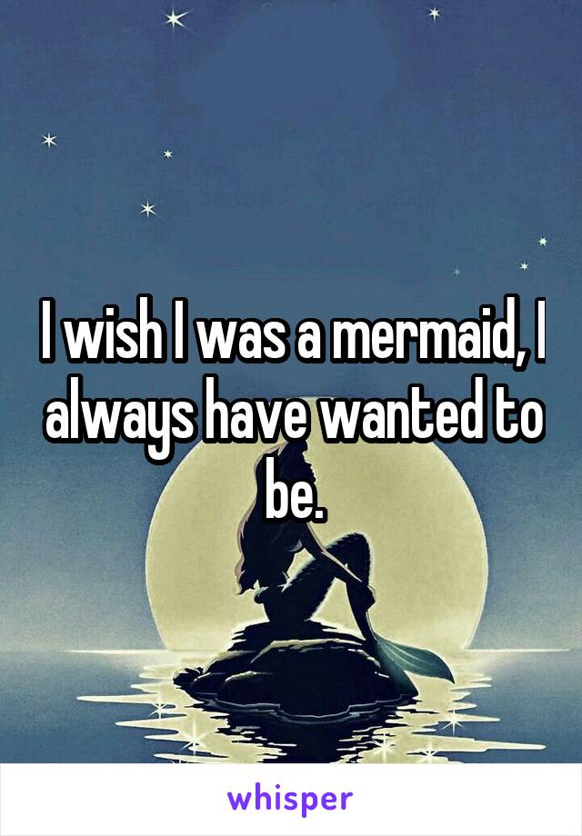 I wish I was a mermaid, I always have wanted to be.