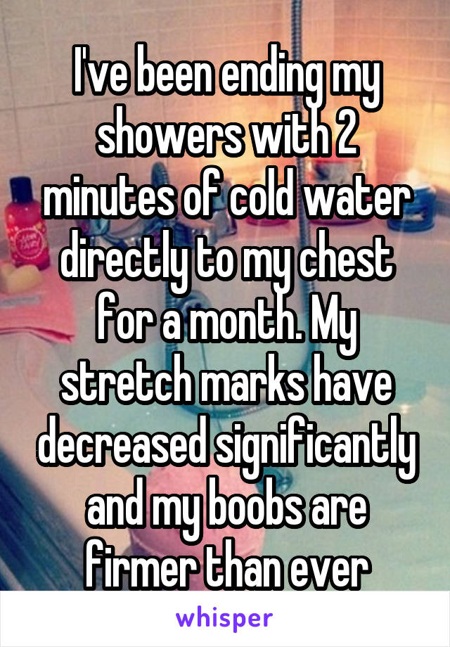 I've been ending my showers with 2 minutes of cold water directly to my chest for a month. My stretch marks have decreased significantly and my boobs are firmer than ever