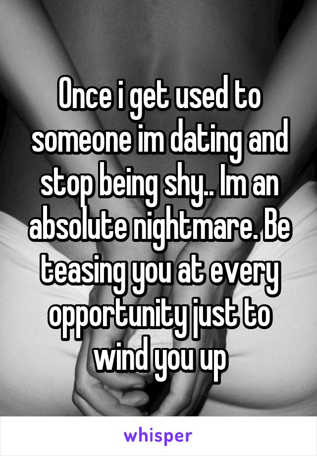 Once i get used to someone im dating and stop being shy.. Im an absolute nightmare. Be teasing you at every opportunity just to wind you up