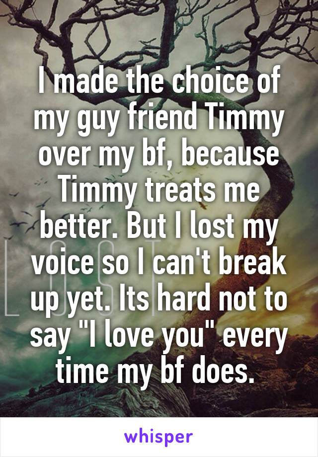 I made the choice of my guy friend Timmy over my bf, because Timmy treats me better. But I lost my voice so I can't break up yet. Its hard not to say "I love you" every time my bf does. 